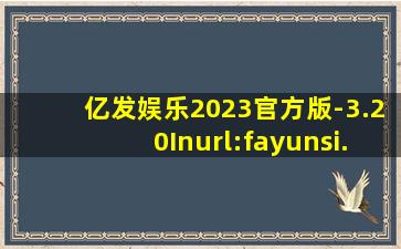 亿发娱乐2023官方版-3.20Inurl:fayunsi
